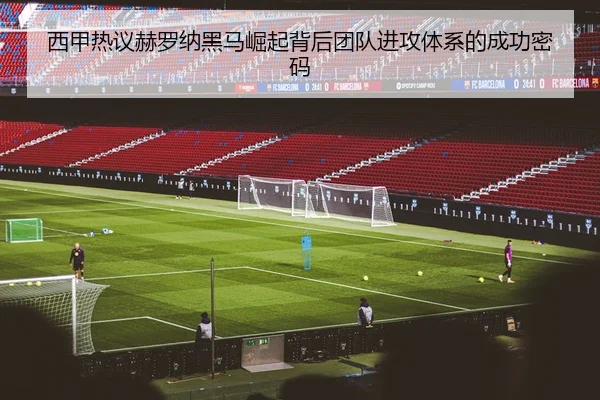西甲热议赫罗纳黑马崛起背后团队进攻体系的成功密码