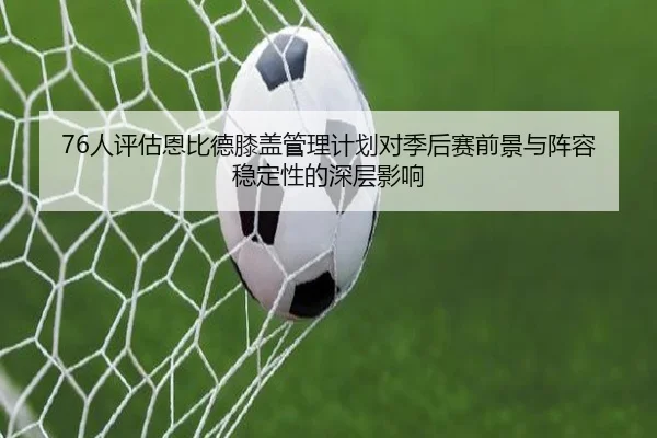 76人评估恩比德膝盖管理计划对季后赛前景与阵容稳定性的深层影响