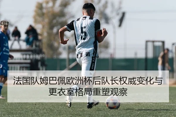 法国队姆巴佩欧洲杯后队长权威变化与更衣室格局重塑观察