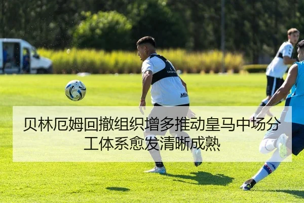 贝林厄姆回撤组织增多推动皇马中场分工体系愈发清晰成熟