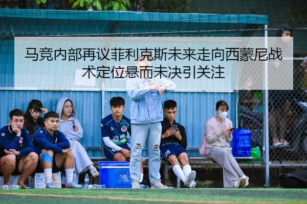 马竞内部再议菲利克斯未来走向西蒙尼战术定位悬而未决引关注